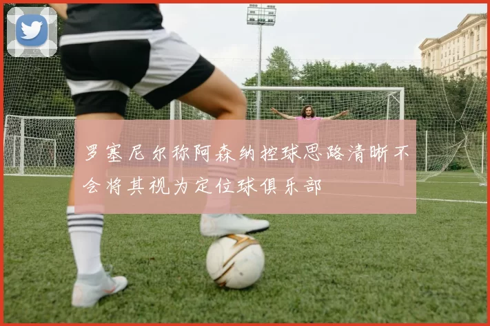 罗塞尼尔称阿森纳控球思路清晰不会将其视为定位球俱乐部