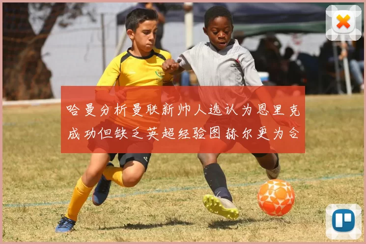 哈曼分析曼联新帅人选认为恩里克成功但缺乏英超经验图赫尔更为合适