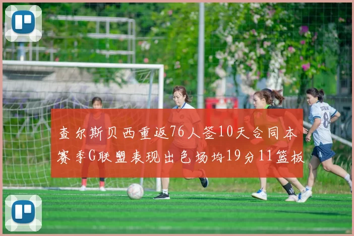 查尔斯贝西重返76人签10天合同本赛季G联盟表现出色场均19分11篮板