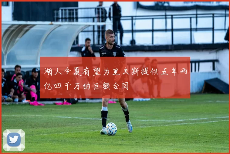 湖人今夏有望为里夫斯提供五年两亿四千万的巨额合同