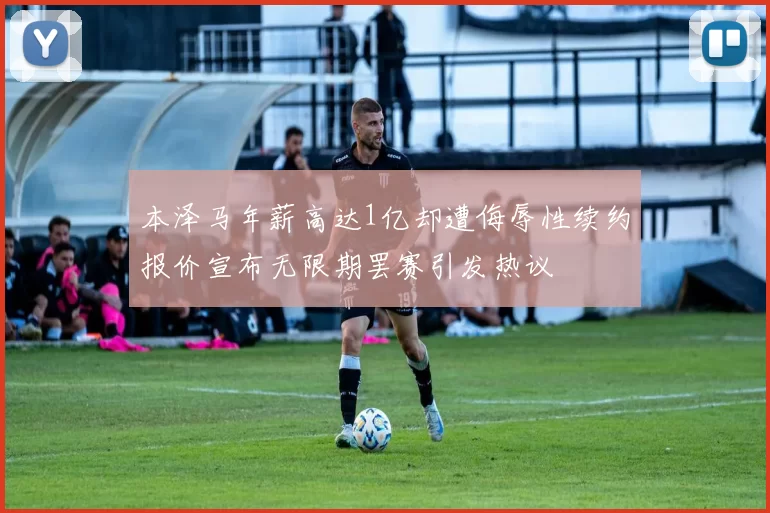 本泽马年薪高达1亿却遭侮辱性续约报价宣布无限期罢赛引发热议