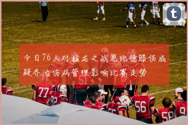 今日76人对猛龙之战恩比德膝伤成疑乔治伤病管理影响比赛走势