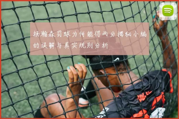 杨瀚森罚球为何能得两分揭秘小编的误解与真实规则分析