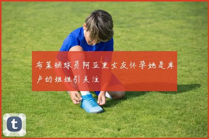 布莱顿球员阿亚里女友怀孕她是库卢的姐姐引关注