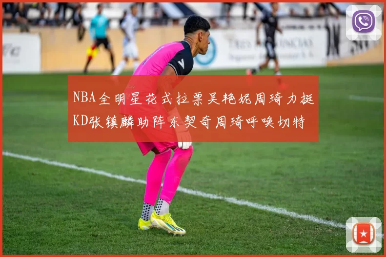 NBA全明星花式拉票吴艳妮周琦力挺KD张镇麟助阵东契奇周琦呼唤切特共襄盛举